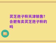 灵芝孢子粉天津销售？合肥有卖灵芝孢子粉的吗