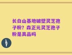 长白山基地破壁灵芝孢子粉？森正元灵芝孢子粉是真品吗