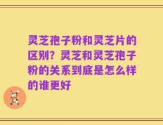 灵芝孢子粉和灵芝片的区别？灵芝和灵芝孢子粉的关系到底是怎么样的谁更好