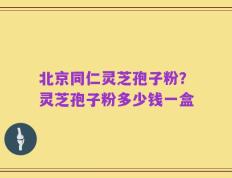 北京同仁灵芝孢子粉？灵芝孢子粉多少钱一盒