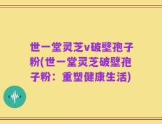 世一堂灵芝v破壁孢子粉(世一堂灵芝破壁孢子粉：重塑健康生活)