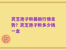 灵芝孢子粉最新行情走势？灵芝孢子粉多少钱一盒