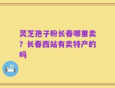 灵芝孢子粉长春哪里卖？长春西站有卖特产的吗