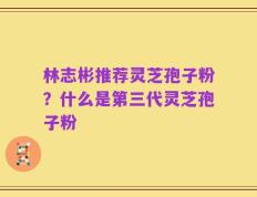 林志彬推荐灵芝孢子粉？什么是第三代灵芝孢子粉