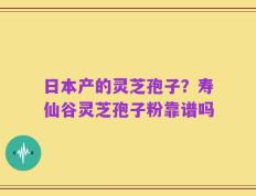 日本产的灵芝孢子？寿仙谷灵芝孢子粉靠谱吗