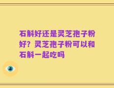 石斛好还是灵芝孢子粉好？灵芝孢子粉可以和石斛一起吃吗
