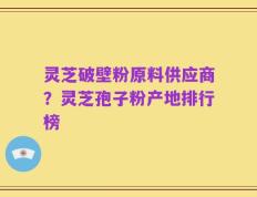 灵芝破壁粉原料供应商？灵芝孢子粉产地排行榜