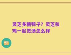 灵芝多糖鸭子？灵芝和鸡一起煲汤怎么样