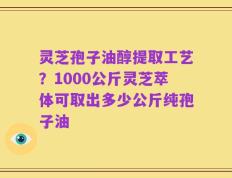 灵芝孢子油醇提取工艺？1000公斤灵芝萃体可取出多少公斤纯孢子油