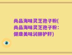 尚品海味灵芝孢子粉(尚品海味灵芝孢子粉：健康美味润肺护肝)
