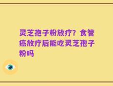 灵芝孢子粉放疗？食管癌放疗后能吃灵芝孢子粉吗