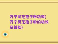 万宁灵芝孢子粉功效(万宁灵芝孢子粉的功效及益处)
