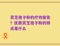 灵芝孢子粉的疗效报告？优质灵芝孢子粉的特点是什么