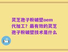 灵芝孢子粉破壁oem代加工？最有效的灵芝孢子粉破壁技术是什么