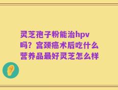 灵芝孢子粉能治hpv吗？宫颈癌术后吃什么营养品最好灵芝怎么样