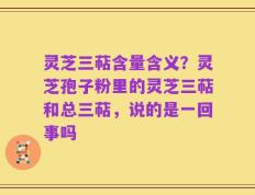 灵芝三萜含量含义？灵芝孢子粉里的灵芝三萜和总三萜，说的是一回事吗