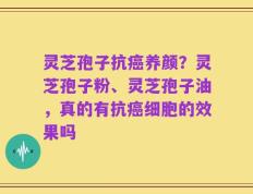 灵芝孢子抗癌养颜？灵芝孢子粉、灵芝孢子油，真的有抗癌细胞的效果吗