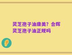 灵芝孢子油康美？合辉灵芝孢子油正规吗