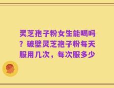 灵芝孢子粉女生能喝吗？破壁灵芝孢子粉每天服用几次，每次服多少
