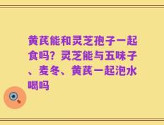 黄芪能和灵芝孢子一起食吗？灵芝能与五味子、麦冬、黄芪一起泡水喝吗