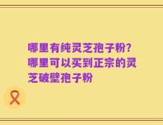 哪里有纯灵芝孢子粉？哪里可以买到正宗的灵芝破壁孢子粉