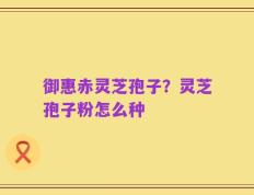 御惠赤灵芝孢子？灵芝孢子粉怎么种