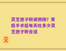 灵芝孢子粉调阴阳？胃癌手术后每天吃多少灵芝孢子粉合适