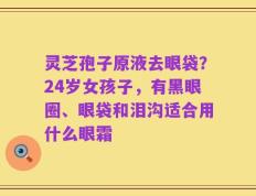 灵芝孢子原液去眼袋？24岁女孩子，有黑眼圈、眼袋和泪沟适合用什么眼霜