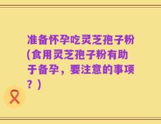 准备怀孕吃灵芝孢子粉(食用灵芝孢子粉有助于备孕，要注意的事项？)