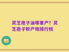 灵芝孢子油哪里产？灵芝孢子粉产地排行榜