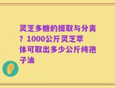 灵芝多糖的提取与分离？1000公斤灵芝萃体可取出多少公斤纯孢子油