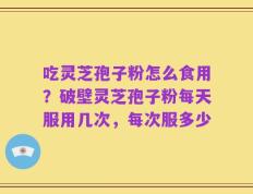 吃灵芝孢子粉怎么食用？破壁灵芝孢子粉每天服用几次，每次服多少