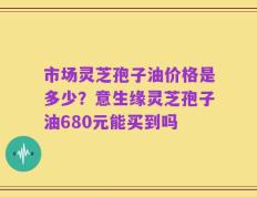 市场灵芝孢子油价格是多少？意生缘灵芝孢子油680元能买到吗
