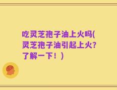 吃灵芝孢子油上火吗(灵芝孢子油引起上火？了解一下！)