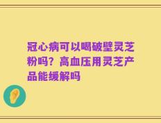 冠心病可以喝破壁灵芝粉吗？高血压用灵芝产品能缓解吗
