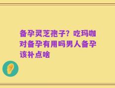 备孕灵芝孢子？吃玛咖对备孕有用吗男人备孕该补点啥