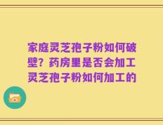 家庭灵芝孢子粉如何破壁？药房里是否会加工灵芝孢子粉如何加工的