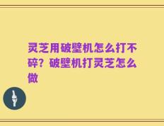 灵芝用破壁机怎么打不碎？破壁机打灵芝怎么做