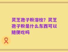 灵芝孢子粉溶栓？灵芝孢子粉是什么东西可以随便吃吗