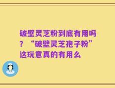 破壁灵芝粉到底有用吗？“破壁灵芝孢子粉”这玩意真的有用么