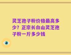 灵芝孢子粉价格最高多少？正宗长白山灵芝孢子粉一斤多少钱