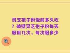 灵芝孢子粉饭前多久吃？破壁灵芝孢子粉每天服用几次，每次服多少