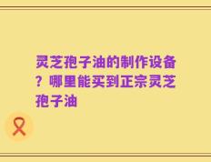 灵芝孢子油的制作设备？哪里能买到正宗灵芝孢子油