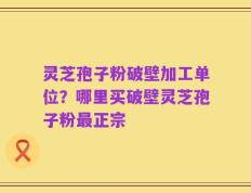 灵芝孢子粉破壁加工单位？哪里买破壁灵芝孢子粉最正宗