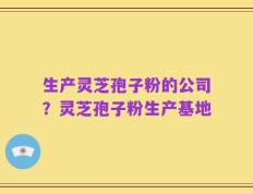 生产灵芝孢子粉的公司？灵芝孢子粉生产基地