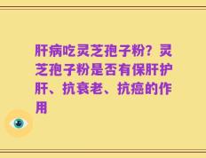 肝病吃灵芝孢子粉？灵芝孢子粉是否有保肝护肝、抗衰老、抗癌的作用