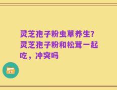 灵芝孢子粉虫草养生？灵芝孢子粉和松茸一起吃，冲突吗