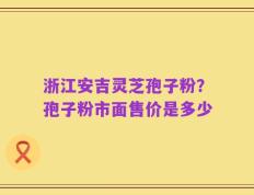 浙江安吉灵芝孢子粉？孢子粉市面售价是多少