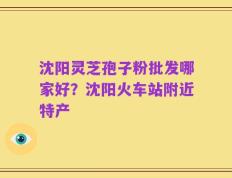 沈阳灵芝孢子粉批发哪家好？沈阳火车站附近特产
