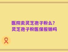 医院卖灵芝孢子粉么？灵芝孢子粉医保报销吗